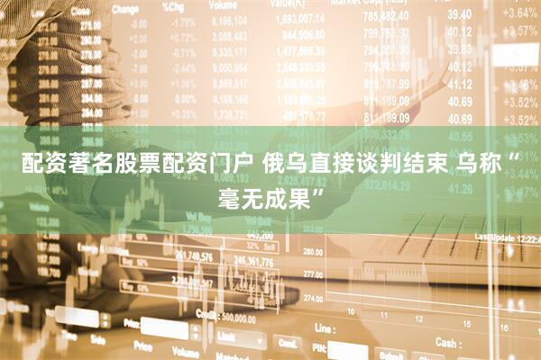 配资著名股票配资门户 俄乌直接谈判结束 乌称“毫无成果”