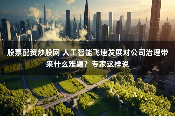 股票配资炒股网 人工智能飞速发展对公司治理带来什么难题？专家这样说