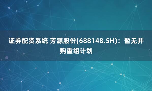 证券配资系统 芳源股份(688148.SH)：暂无并购重组计划