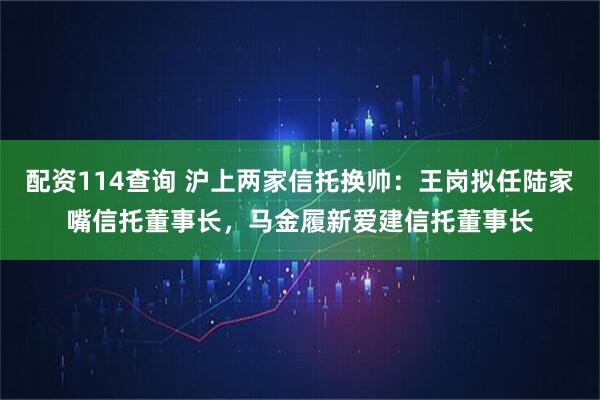 配资114查询 沪上两家信托换帅：王岗拟任陆家嘴信托董事长，马金履新爱建信托董事长