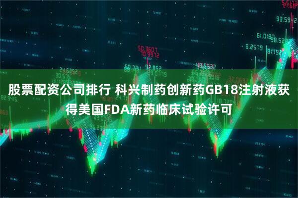 股票配资公司排行 科兴制药创新药GB18注射液获得美国FDA新药临床试验许可