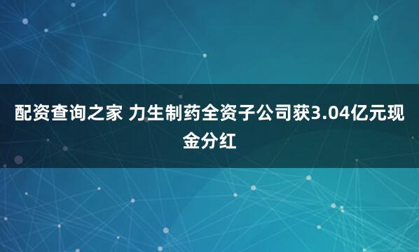 配资查询之家 力生制药全资子公司获3.04亿元现金分红