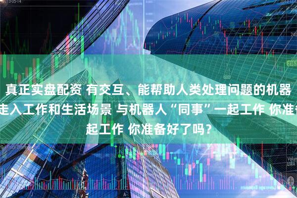 真正实盘配资 有交互、能帮助人类处理问题的机器人正逐步走入工作和生活场景 与机器人“同事”一起工作 你准备好了吗？