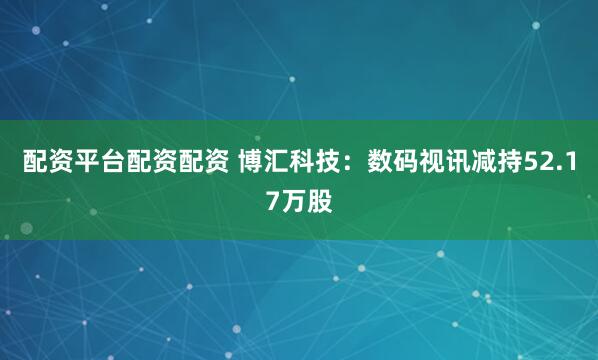 配资平台配资配资 博汇科技：数码视讯减持52.17万股