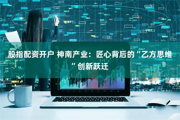 股指配资开户 神南产业：匠心背后的“乙方思维”创新跃迁