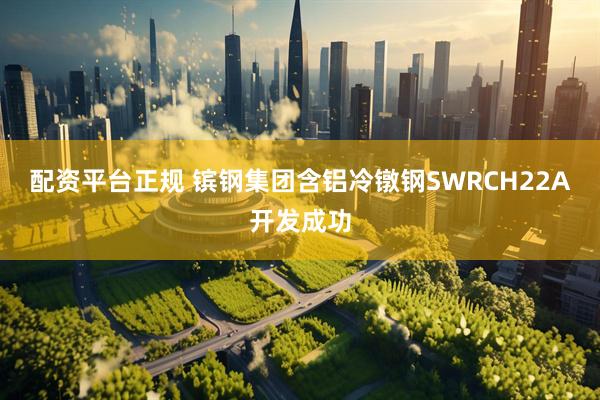 配资平台正规 镔钢集团含铝冷镦钢SWRCH22A开发成功