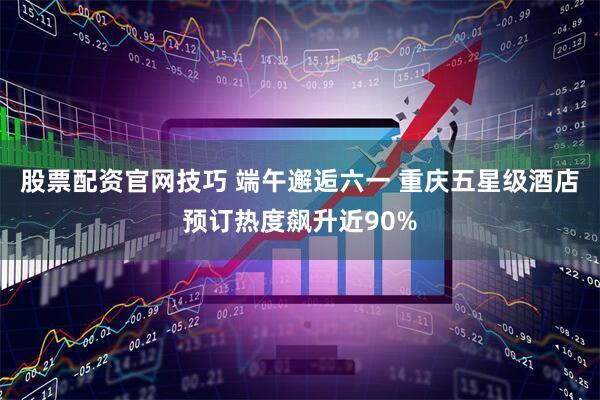 股票配资官网技巧 端午邂逅六一 重庆五星级酒店预订热度飙升近90%