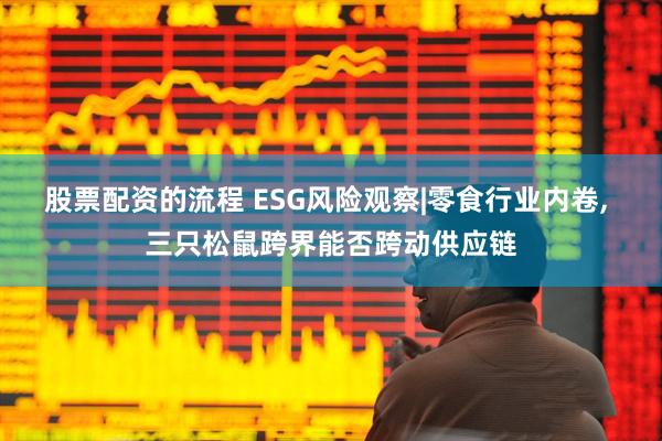 股票配资的流程 ESG风险观察|零食行业内卷, 三只松鼠跨界能否跨动供应链