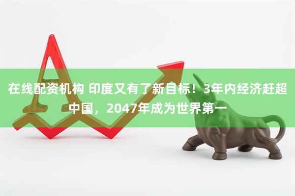 在线配资机构 印度又有了新目标！3年内经济赶超中国，2047年成为世界第一