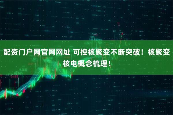 配资门户网官网网址 可控核聚变不断突破！核聚变核电概念梳理！