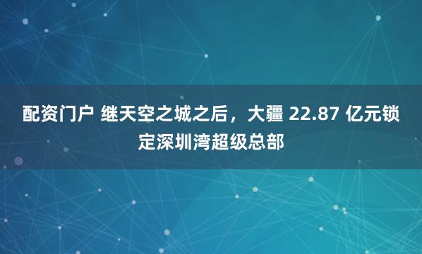 配资门户 继天空之城之后，大疆 22.87 亿元锁定深圳湾超级总部