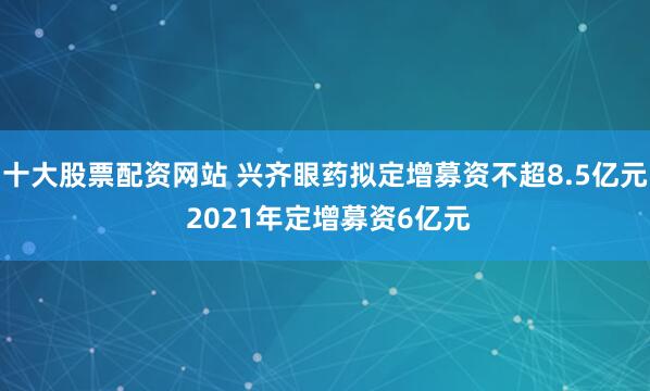 十大股票配资网站 兴齐眼药拟定增募资不超8.5亿元 2021年定增募资6亿元