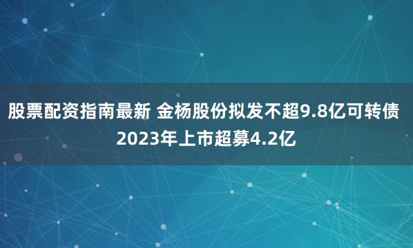 股票配资指南最新 金杨股份拟发不超9.8亿可转债 2023年上市超募4.2亿