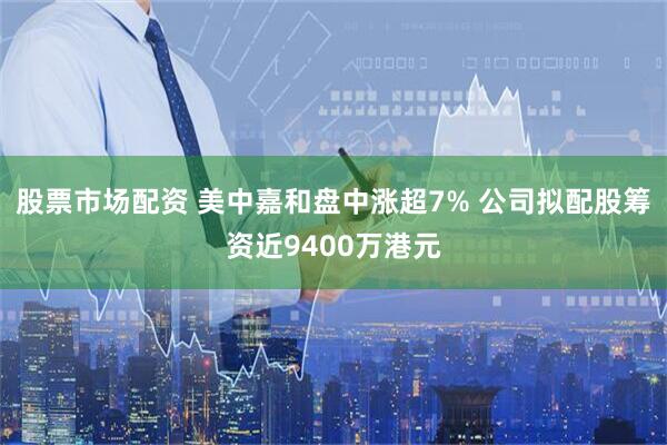 股票市场配资 美中嘉和盘中涨超7% 公司拟配股筹资近9400万港元