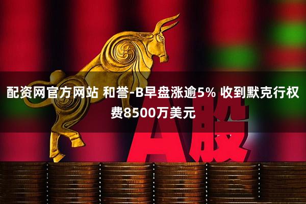 配资网官方网站 和誉-B早盘涨逾5% 收到默克行权费8500万美元
