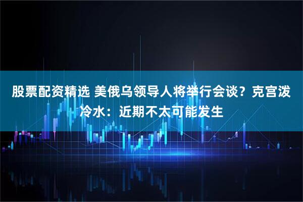 股票配资精选 美俄乌领导人将举行会谈？克宫泼冷水：近期不太可能发生