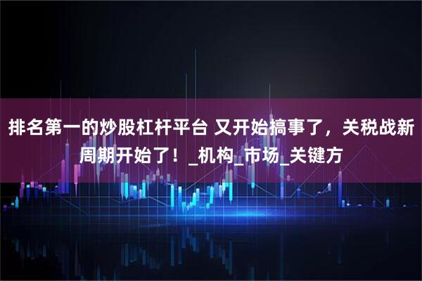 排名第一的炒股杠杆平台 又开始搞事了，关税战新周期开始了！_机构_市场_关键方