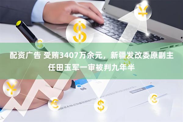 配资广告 受贿3407万余元，新疆发改委原副主任田玉军一审被判九年半