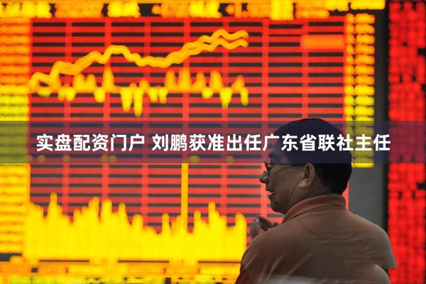 实盘配资门户 刘鹏获准出任广东省联社主任