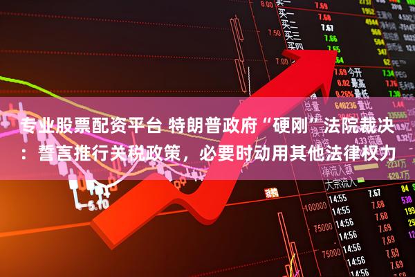 专业股票配资平台 特朗普政府“硬刚”法院裁决：誓言推行关税政策，必要时动用其他法律权力