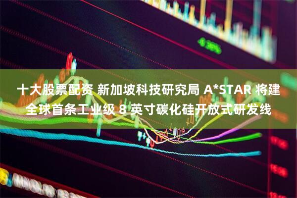 十大股票配资 新加坡科技研究局 A*STAR 将建全球首条工业级 8 英寸碳化硅开放式研发线
