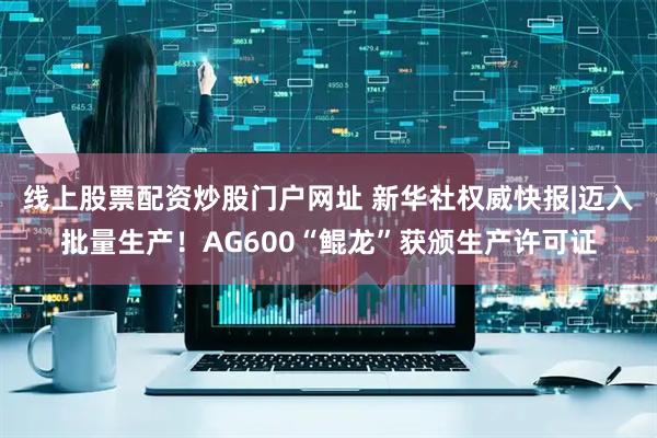 线上股票配资炒股门户网址 新华社权威快报|迈入批量生产！AG600“鲲龙”获颁生产许可证
