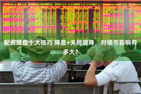 配资操盘十大技巧 降息+关税调降，对楼市影响有多大？