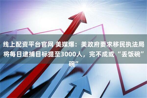线上配资平台官网 美媒爆：美政府要求移民执法局将每日逮捕目标提至3000人，完不成或 “丢饭碗”