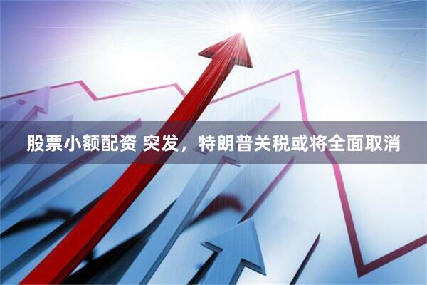 股票小额配资 突发，特朗普关税或将全面取消