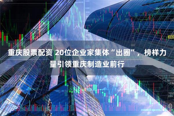 重庆股票配资 20位企业家集体“出圈”，榜样力量引领重庆制造业前行