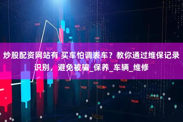 炒股配资网站有 买车怕调表车？教你通过维保记录识别，避免被骗_保养_车辆_维修