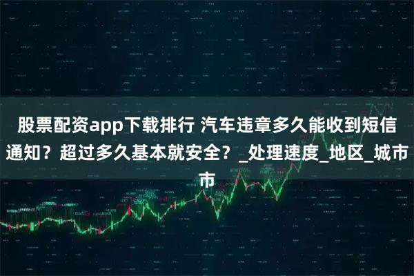 股票配资app下载排行 汽车违章多久能收到短信通知？超过多久基本就安全？_处理速度_地区_城市