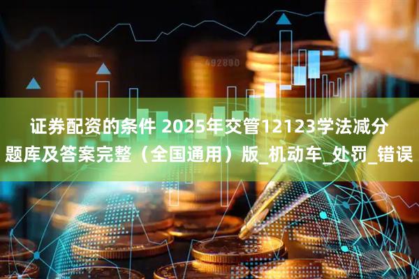 证券配资的条件 2025年交管12123学法减分题库及答案完整（全国通用）版_机动车_处罚_错误